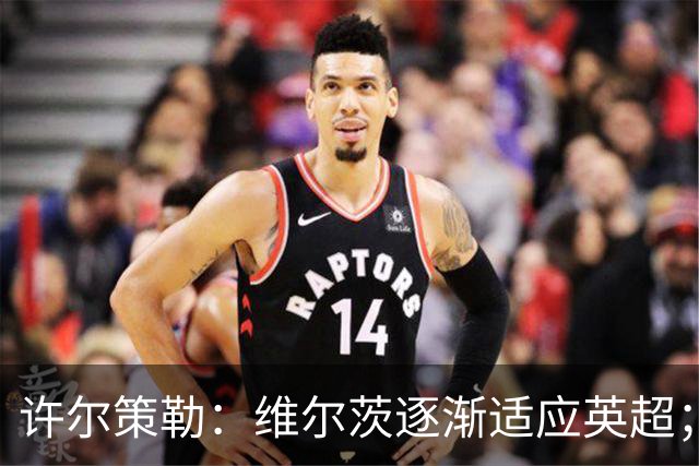 许尔策勒：维尔茨逐渐适应英超；我们去安菲尔德是为了赢球